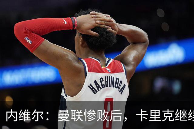 内维尔：曼联惨败后，卡里克继续担任曼联主帅将变得极其困难