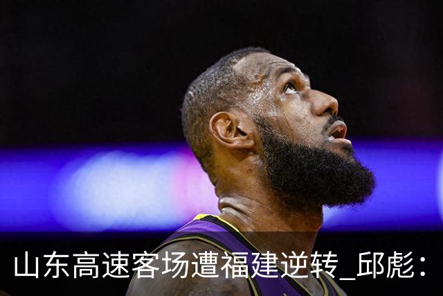 山东高速客场遭福建逆转 邱彪：今天我们是“羊”的团队