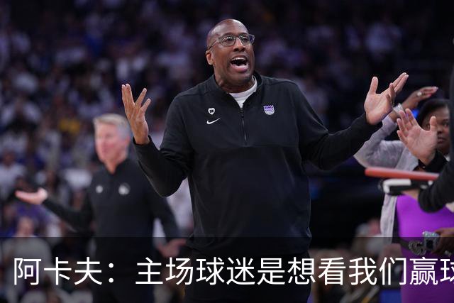 阿卡夫：主场球迷是想看我们赢球的 我们每一场比赛都全力以赴